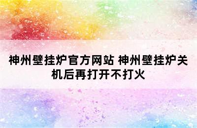 神州壁挂炉官方网站 神州壁挂炉关机后再打开不打火